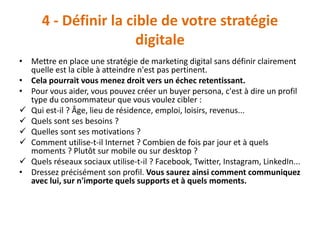 4 - Définir la cible de votre stratégie
digitale
• Mettre en place une stratégie de marketing digital sans définir clairement
quelle est la cible à atteindre n'est pas pertinent.
• Cela pourrait vous menez droit vers un échec retentissant.
• Pour vous aider, vous pouvez créer un buyer persona, c'est à dire un profil
type du consommateur que vous voulez cibler :
 Qui est-il ? Âge, lieu de résidence, emploi, loisirs, revenus...
 Quels sont ses besoins ?
 Quelles sont ses motivations ?
 Comment utilise-t-il Internet ? Combien de fois par jour et à quels
moments ? Plutôt sur mobile ou sur desktop ?
 Quels réseaux sociaux utilise-t-il ? Facebook, Twitter, Instagram, LinkedIn...
• Dressez précisément son profil. Vous saurez ainsi comment communiquez
avec lui, sur n'importe quels supports et à quels moments.
 