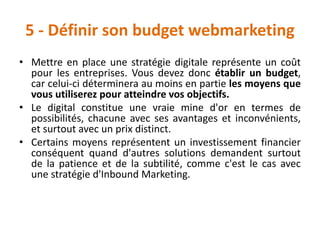 5 - Définir son budget webmarketing
• Mettre en place une stratégie digitale représente un coût
pour les entreprises. Vous devez donc établir un budget,
car celui-ci déterminera au moins en partie les moyens que
vous utiliserez pour atteindre vos objectifs.
• Le digital constitue une vraie mine d'or en termes de
possibilités, chacune avec ses avantages et inconvénients,
et surtout avec un prix distinct.
• Certains moyens représentent un investissement financier
conséquent quand d'autres solutions demandent surtout
de la patience et de la subtilité, comme c'est le cas avec
une stratégie d'Inbound Marketing.
 
