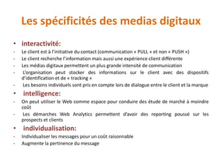 Les spécificités des medias digitaux
• interactivité:
- Le client est à l’initiative du contact (communication « PULL » et non « PUSH »)
- Le client recherche l’information mais aussi une expérience client différente
- Les médias digitaux permettent un plus grande intensité de communication
- L’organisation peut stocker des informations sur le client avec des dispositifs
d’identification et de « tracking »
- Les besoins individuels sont pris en compte lors de dialogue entre le client et la marque
• intelligence:
- On peut utiliser le Web comme espace pour conduire des étude de marché à moindre
coût
- Les démarches Web Analytics permettent d’avoir des reporting poussé sur les
prospects et clients
• individualisation:
- Individualiser les messages pour un coût raisonnable
- Augmente la pertinence du message
 