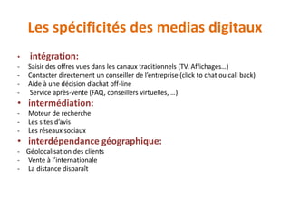 Les spécificités des medias digitaux
• intégration:
- Saisir des offres vues dans les canaux traditionnels (TV, Affichages…)
- Contacter directement un conseiller de l’entreprise (click to chat ou call back)
- Aide à une décision d’achat off-line
- Service après-vente (FAQ, conseillers virtuelles, …)
• intermédiation:
- Moteur de recherche
- Les sites d’avis
- Les réseaux sociaux
• interdépendance géographique:
- Géolocalisation des clients
- Vente à l’internationale
- La distance disparaît
 