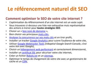 Le référencement naturel dit SEO
Comment optimiser le SEO de votre site internet ?
• L’optimisation du référencement d’un site internet est un vaste sujet.
• Vous trouverez ci-dessous une liste non exhaustive mais représentative
des actions à mener pour toutes stratégies SEO.
• Choisir un « bon nom de domaine »,
• Bien choisir vos principaux mots clés,
• Analyser la concurrence sur vos mots clés et en tirer profit,
• Installer un tracker Google Analytics pour suivre l’audience de votre site,
• Utiliser Google Webmaster Tools (rebaptisé Google Search Console, c’est
votre lien avec Google),
• Choisir un hébergement web performant et correctement dimensionné,
• Installer un certificat SSL pour sécuriser votre site internet,
• Créer un fichier Robots.txt et un sitemap,
• Optimiser le temps de chargement de votre site avec un gestionnaire de
cache et un CDN,
 