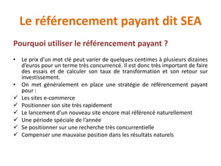 Le référencement payant dit SEA
Pourquoi utiliser le référencement payant ?
• Le prix d’un mot clé peut varier de quelques centimes à plusieurs dizaines
d’euros pour un terme très concurrencé. Il est donc très important de faire
des essais et de calculer son taux de transformation et son retour sur
investissement.
• On met généralement en place une stratégie de référencement payant
pour :
 Les sites e-commerce
 Positionner son site très rapidement
 Le lancement d’un nouveau site encore mal référencé naturellement
 Une période spéciale de l’année
 Se positionner sur une recherche très concurrentielle
 Compenser une mauvaise position dans les résultats naturels
 