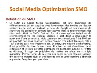 Social Media Optimization SMO
Définition du SMO
• Le SMO ou Social Media Optimization, est une technique de
référencement qui est apparue avec l’avènement des médias ou réseaux
sociaux sur le web, et surtout, le désir de Google et des moteurs de
recherche de prendre en compte leur activité dans le référencement des
sites web. Ainsi, le SMO n’est ni plus ni moins qu’une technique de
référencement via les réseaux sociaux. Il sert donc à développer la
notoriété d’une entreprise. Mais comment cela fonctionne ? Le SMO est
un procédé que nous pourrions définir comme très subtil. Pourquoi cela ?
Tout d’abord car il ne s’improvise pas. En effet, sans notions de marketing,
il est possible de faire fausse route. Si votre but est d’améliorer la e-
réputation et le trafic de votre entreprise via Facebook, Google +, Twitter
et d’autres, il s’agit au préalable de mettre en place un stratégie
marketing. L’erreur serait de se créer des pages sur ces réseaux sociaux,
d’y poster n’importe quoi et attendre de voir si votre nombre d’abonnés
augmente. Ce qui est peu probable…
 