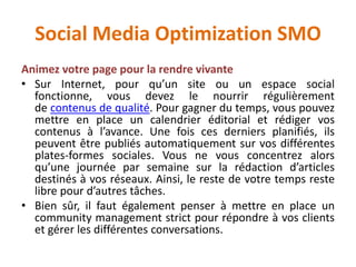 Social Media Optimization SMO
Animez votre page pour la rendre vivante
• Sur Internet, pour qu’un site ou un espace social
fonctionne, vous devez le nourrir régulièrement
de contenus de qualité. Pour gagner du temps, vous pouvez
mettre en place un calendrier éditorial et rédiger vos
contenus à l’avance. Une fois ces derniers planifiés, ils
peuvent être publiés automatiquement sur vos différentes
plates-formes sociales. Vous ne vous concentrez alors
qu’une journée par semaine sur la rédaction d’articles
destinés à vos réseaux. Ainsi, le reste de votre temps reste
libre pour d’autres tâches.
• Bien sûr, il faut également penser à mettre en place un
community management strict pour répondre à vos clients
et gérer les différentes conversations.
 