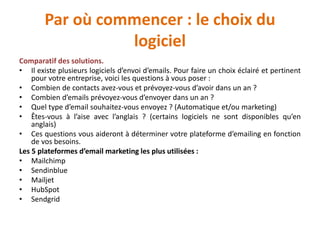 Par où commencer : le choix du
logiciel
Comparatif des solutions.
• Il existe plusieurs logiciels d’envoi d’emails. Pour faire un choix éclairé et pertinent
pour votre entreprise, voici les questions à vous poser :
• Combien de contacts avez-vous et prévoyez-vous d’avoir dans un an ?
• Combien d’emails prévoyez-vous d’envoyer dans un an ?
• Quel type d’email souhaitez-vous envoyez ? (Automatique et/ou marketing)
• Êtes-vous à l’aise avec l’anglais ? (certains logiciels ne sont disponibles qu’en
anglais)
• Ces questions vous aideront à déterminer votre plateforme d’emailing en fonction
de vos besoins.
Les 5 plateformes d’email marketing les plus utilisées :
• Mailchimp
• Sendinblue
• Mailjet
• HubSpot
• Sendgrid
 