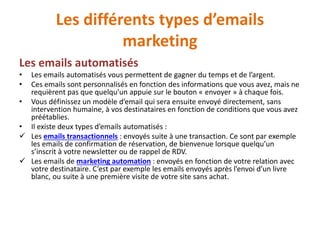 Les différents types d’emails
marketing
Les emails automatisés
• Les emails automatisés vous permettent de gagner du temps et de l’argent.
• Ces emails sont personnalisés en fonction des informations que vous avez, mais ne
requièrent pas que quelqu’un appuie sur le bouton « envoyer » à chaque fois.
• Vous définissez un modèle d’email qui sera ensuite envoyé directement, sans
intervention humaine, à vos destinataires en fonction de conditions que vous avez
préétablies.
• Il existe deux types d’emails automatisés :
 Les emails transactionnels : envoyés suite à une transaction. Ce sont par exemple
les emails de confirmation de réservation, de bienvenue lorsque quelqu’un
s’inscrit à votre newsletter ou de rappel de RDV.
 Les emails de marketing automation : envoyés en fonction de votre relation avec
votre destinataire. C’est par exemple les emails envoyés après l’envoi d’un livre
blanc, ou suite à une première visite de votre site sans achat.
 