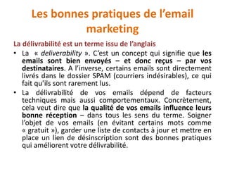 Les bonnes pratiques de l’email
marketing
La délivrabilité est un terme issu de l’anglais
• La « deliverability ». C’est un concept qui signifie que les
emails sont bien envoyés – et donc reçus – par vos
destinataires. A l’inverse, certains emails sont directement
livrés dans le dossier SPAM (courriers indésirables), ce qui
fait qu’ils sont rarement lus.
• La délivrabilité de vos emails dépend de facteurs
techniques mais aussi comportementaux. Concrètement,
cela veut dire que la qualité de vos emails influence leurs
bonne réception – dans tous les sens du terme. Soigner
l’objet de vos emails (en évitant certains mots comme
« gratuit »), garder une liste de contacts à jour et mettre en
place un lien de désinscription sont des bonnes pratiques
qui améliorent votre délivrabilité.
 