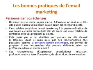 Les bonnes pratiques de l’email
marketing
Personnaliser vos échanges
• On aime tous se sentir un peu spécial. A l’inverse, on sent aussi très
vite quand quelqu’un n’écoute pas ce qu’on dit et répond à côté.
• C’est valable aussi dans l’email marketing ! La personnalisation de
vos emails est ainsi primordiale afin de créer une vraie relation de
confiance avec vos prospects & clients.
• Cela passe par le fait d’utiliser son prénom en tête d’email
(« Bonjour, Chloé ») mais aussi par des fonctionnalités plus
poussées, comme la personnalisation dynamique, qui permet de
proposer à vos destinataires des produits différents selon ses
préférences dans un même email !
• Ces changements d’apparence anecdotiques impactent
profondément vos taux d’ouverture, de clic et donc de conversion.
 