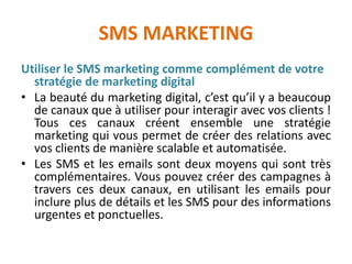 SMS MARKETING
Utiliser le SMS marketing comme complément de votre
stratégie de marketing digital
• La beauté du marketing digital, c’est qu’il y a beaucoup
de canaux que à utiliser pour interagir avec vos clients !
Tous ces canaux créent ensemble une stratégie
marketing qui vous permet de créer des relations avec
vos clients de manière scalable et automatisée.
• Les SMS et les emails sont deux moyens qui sont très
complémentaires. Vous pouvez créer des campagnes à
travers ces deux canaux, en utilisant les emails pour
inclure plus de détails et les SMS pour des informations
urgentes et ponctuelles.
 