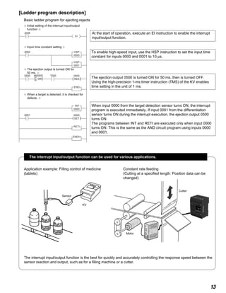 13
[Ladder program description]
Basic ladder program for ejecting rejects
( )
2008
0500
0000
EI
RES
0500
( )
0500
SET
0001
T000
2002
END
HSP
0001
HSP
0000
INT
RETI
ENDH
#00500
000T
S
✩ When a target is detected, it is checked for
defects. ✩
✩ Initial setting of the interrupt input/output
function ✩
✩ The ejection output is turned ON for
50 ms. ✩
✩ Input time constant setting ✩
At the start of operation, execute an EI instruction to enable the interrupt
input/output function.
To enable high-speed input, use the HSP instruction to set the input time
constant for inputs 0000 and 0001 to 10 µs.
The ejection output 0500 is turned ON for 50 ms, then is turned OFF.
Using the high-precision 1-ms timer instruction (TMS) of the KV enables
time setting in the unit of 1 ms.
When input 0000 from the target detection sensor turns ON, the interrupt
program is executed immediately. If input 0001 from the differentiation
sensor turns ON during the interrupt execution, the ejection output 0500
turns ON.
The programs between INT and RETI are executed only when input 0000
turns ON. This is the same as the AND circuit program using inputs 0000
and 0001.
The interrupt input/output function can be used for various applications.
The interrupt input/output function is the best for quickly and accurately controlling the response speed between the
sensor reaction and output, such as for a filling machine or a cutter.
Sensor
KV
Application example: Filling control of medicine
(tablets)
Constant rate feeding
(Cutting at a specified length: Position data can be
changed)
Cutter
Motor
 