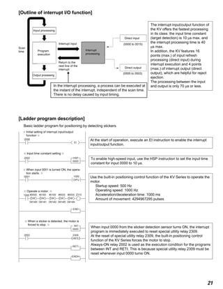 21
2008
0000
EI
( )
2309
RES
2002
2002
0001
1000
END
HSP
0000
INT
RETI
ENDH
1000
DIFU
#00500
DM1480
DW
#01000
DM1481
DW
#01000
DM1482
DW
#65535
DM1485
DW
#65535
DM1484
DW
2310
[Ladder program description]
Basic ladder program for positioning by detecting stickers
[Outline of interrupt I/O function]
In the interrupt processing, a process can be executed at
the instant of the interrupt, independent of the scan time.
There is no delay caused by input timing.
Input processing
Scan
time
(0500 to 0503)
Direct output
(0000 to 0015)
Direct input
Interrupt
processing
Interrupt input
Return to the
next line of the
interrupt
Output processing
Program
execution
The interrupt input/output function of
the KV offers the fastest processing
in its class: the input time constant
(target detection) is 10 µs max. and
the interrupt processing time is 40
µs max.
In addition, the KV features 16
points (max.) of input refresh
processing (direct input) during
interrupt execution and 4 points
(max.) of interrupt output (direct
output), which are helpful for reject
ejection.
The processing between the input
and output is only 70 µs or less.
✩ When a sticker is detected, the motor is
forced to stop. ✩
✩ Operate a motor. ✩
✩ When input 0001 is turned ON, the opera-
tion starts. ✩
✩ Input time constant setting ✩
✩ Initial setting of interrupt input/output
function ✩
At the start of operation, execute an EI instruction to enable the interrupt
input/output function.
To enable high-speed input, use the HSP instruction to set the input time
constant for input 0000 to 10 µs.
Use the built-in positioning control function of the KV Series to operate the
motor.
Startup speed: 500 Hz
Operating speed: 1000 Hz
Acceleration/deceleration time: 1000 ms
Amount of movement: 4294967295 pulses
When input 0000 from the sticker detection sensor turns ON, the interrupt
program is immediately executed to reset special utility relay 2309.
At the reset of special utility relay 2309, the built-in positioning control
function of the KV Series forces the motor to stop.
Always-ON relay 2002 is used as the execution condition for the programs
between INT and RETI. This is because special utility relay 2309 must be
reset whenever input 0000 turns ON.
 