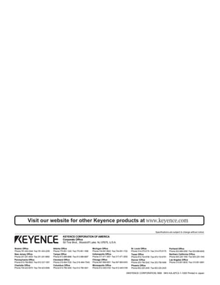©KEYENCE CORPORATION,1999 NKV-KA-APC2-1-1000 Printed in Japan
KEYENCE CORPORATION OF AMERICA
Corporate Office
50 Tice Blvd., Woodcliff Lake, NJ 07675, U.S.A.
Specifications are subject to change without notice.
Pennsylvania Office
Phone:610-768-8993 Fax:610-337-1067
New Jersey Office
Phone:201-291-4000 Fax:201-291-8860
Cleveland Office
Phone:216-464-7530 Fax:216-464-7540
Atlanta Office
Phone:770-951-1222 Fax:770-951-1958
Boston Office
Phone:781-453-2244 Fax:781-453-2255
Chicago Office
Phone:847-969-0001 Fax:847-969-0453
Columbus Office
Phone:614-799-3400 Fax:614-799-3401
St. Louis Office
Phone:314-275-9174 Fax:314-275-9175
Charlotte Office
Phone:704-423-0070 Fax:704-423-0066
Indianapolis Office
Phone:317-471-3551 Fax:317-471-3550
Michigan Office
Phone:734-591-9922 Fax:734-591-1722
Texas Office
Phone:972-733-6790 Fax:972-733-6791
Portland Office
Phone:503-699-0500 Fax:503-699-8400
Minneapolis Office
Phone:612-449-5163 Fax:612-449-5169
Phoenix Office
Phone:602-225-2400 Fax:602-225-2425
Denver Office
Phone:303-756-5242 Fax:303-756-5466
Los Angeles Office
Phone:310-851-8635 Fax:310-851-8681
Northern California Office
Phone:925-225-1550 Fax:925-225-1440
Tampa Office
Phone:813-998-9886 Fax:813-998-9887
Visit our website for other Keyence products at
 