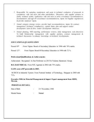  Responsible for capturing requirement and assist in technical evaluation of proposals in
consultation with end users and other stakeholders. Discussion with supplier partners to
clarify technical points; syndication with end users to arrive at technical recommendation;
documentation and sign-off on technical recommendations; inputs for Supplier negotiations
& provide analytical inputs.
 Annual category strategy review; provide legal recommendations; inputs for contract
management (technical compliances); capture future plan and support vendor
development team & drive vendor development initiatives.
 Annual planning, MIS reporting, performance reviews, daily management, seek directions
To build Relationship management with supplier partners, contract management &
technical discussions to enhance knowledge on technical developments.
EDUCATIONALQUALIFICATION
Passed 10th : From Tripura Board of Secondary Education in 1996 with 76% marks.
Passed 12th: From Tripura Board Of Secondary Education in 1998 with 72 %.
Professional Qualifications & Achievements:
Achievement: Recognized As Star Performer on 2013 In Vedanta Aluminium Group.
B.E. ELECTRICAL: From NIT, Agartala in 2002 with 75% marks.
GATE score of 87 percentile in 2003.
M.TECH in Industrial System: From National Institute of Technology, Durgapur in 2005 with
71%.
Executive MBA in Material Management & Import Export management from IIBM,
Meerut.
PERSONALDETAILS:
Date of Birth : 21st November, 1980
Marital Status : Married
 