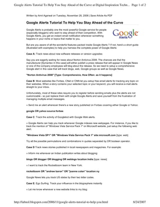 Google Alerts Tutorial To Help You Stay Ahead of the Curve at Digital Inspiration Techn... Page 1 of 2


         Written by Amit Agarwal on Tuesday, November 28, 2006 | Save Article As PDF


         Google Alerts Tutorial To Help You Stay Ahead of the Curve

         Google Alerts is probably one the most powerful Google service for people
         (especially bloggers) who want to stay ahead of their competition. With
         Google Alerts, you get an instant email notification whenever something
         happens in your niche or topics that matter to you.

         But are you aware of all the wonderful features packed inside Google Alerts ? If not, here's a short guide
         (illustrated with examples) to help you harness the complete power of Google Alerts:

         Case A: Track news about new software releases or version upgrades

         Say you are eagerly waiting for news about Norton Antivirus 2008. The chances are that the
         manufacturer [Symantec in this case] will either publish a press release that will appear in Google News
         or one of the company employees will blog about the release. So we need to setup a comprehensive
         Google alert in this case that will track blogs, web, Google groups as well as Google News.

         "Norton Antivirus 2008" [Type: Comprehensive, How Often: as it happens]

         Case B: Most websites like Forbes, CNet or CNN let you setup free email alerts for tracking any topic on
         their websites. When a story contains your selected topic or your keyword, you will receive e-mail alerts
         straight to your inbox.

         Unfortunately, most of these sites require you to register before sending emails plus the alerts are not
         customizable - so just replace them with single Google Alerts and save yourself from the frustration of
         managing multiple email messages.

         » Send me an alert whenever there's a new story published on Forbes covering either Google or Yahoo:

         google OR yahoo source:forbes

         Case C: Track the activity of Googlebot with Google Web alerts.

         » Google Alerts can help you track whenever Google indexes new webpages. For instance, if you like to
         track the mention of "Windows Vista Service Pack 1" on Microsoft website, just setup the following web
         alert.

         "Windows Vista SP1" OR "Windows Vista Service Pack 1" site:microsoft.com [type: web]

         Try all the possible permutations and combinations in quotes separated by OR boolean operator.

         Case D Track news stories published in local newspapers and magazines. For example:

         » Inform me whenever an Indian publication writes about blogging:

         blogs OR blogger OR blogging OR weblogs location:India [type: news]

         » I want to track the Rocketboom team in New York:

         rocketboom OR "andrew baron" OR "joanne colan" location:ny

         Google News lets you track US states by their two letter codes.

         Case E: Ego Surfing: Track your influence in the blogosphere instantly

         » Let me know whenever a new website links to my blog:




http://labnol.blogspot.com/2006/11/google-alerts-tutorial-to-help-you.html                                    8/24/2007
 