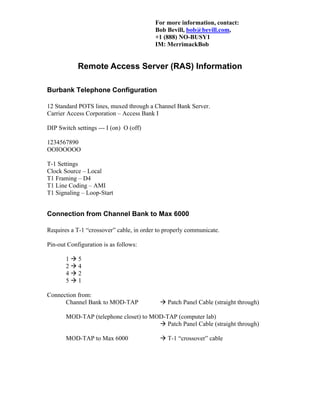 For more information, contact:
Bob Bevill, bob@bevill.com,
+1 (888) NO-BUSY1
IM: MerrimackBob
Remote Access Server (RAS) Information
Burbank Telephone Configuration
12 Standard POTS lines, muxed through a Channel Bank Server.
Carrier Access Corporation – Access Bank I
DIP Switch settings --- I (on) O (off)
1234567890
OOIOOOOO
T-1 Settings
Clock Source – Local
T1 Framing – D4
T1 Line Coding – AMI
T1 Signaling – Loop-Start
Connection from Channel Bank to Max 6000
Requires a T-1 “crossover” cable, in order to properly communicate.
Pin-out Configuration is as follows:
1 5
2 4
4 2
5 1
Connection from:
Channel Bank to MOD-TAP Patch Panel Cable (straight through)
MOD-TAP (telephone closet) to MOD-TAP (computer lab)
Patch Panel Cable (straight through)
MOD-TAP to Max 6000 T-1 “crossover” cable
 