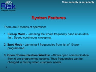 System Features There are 3 modes of operation : Sweep Mode -  Jamming the whole frequency band at an ultra-fast. Speed continuous sweeping. 2. Spot Mode -  Jamming 4 frequencies from list of 10 pre-programmed. 3. Open Communication Window -  Allows open communication from 6 pre-programmed options. Thus frequencies can be changed in factory when customer needs. Your security is our priority! 