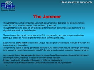 The  jammer  is a vehicle mounted very high power jammer designed for blocking remote controlled improvised explosive devices Used by terrorist. The  jammer  is using state-of-art technology for maximum performance and jamming the signals transmits to activate bombs. The unit controlled by Microprocessor for PLL programming and use unique modulation technique based on mixed signal for maximum jamming efficiency. Each module of  the jammer  transmits unique noise signal which create "firewall” between the transmitter and its receiver. The jamming signal is being generated by Multi-VCO chain which results very high sweeping time along the bands hence create high RF density in each part of protected frequency band. Jamming radius of  the jammer  depends on several conditions such as transmitter frequency and output power, distance to receiver and obstacles between. System modularity allows flexible usage in different applications. The system use Broadband Omni-Directional antennas for 360º protection. Your security is our priority! The Jammer 