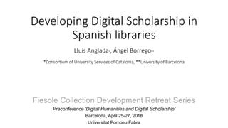 Developing Digital Scholarship in
Spanish libraries
Lluís Anglada*, Ángel Borrego**
*Consortium of University Services of Catalonia, **University of Barcelona
Fiesole Collection Development Retreat Series
Preconference ‘Digital Humanities and Digital Scholarship’
Barcelona, April 25-27, 2018
Universitat Pompeu Fabra
 