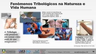 Instituto de
Materiais
Cerâmicos
Fenômenos Tribológicos na Natureza e
Vida Humana
10
mcmfarias@ucs.br
A Tribologia
está presente
em nossas vidas
mais do que
imaginamos
“Quando as bolhas entram em quadra”
Revista TÊNIS 125 · Março/2014
http://revistatenis.uol.com.br/revista/125
Bolhas: ocorrem em decorrência da
fricção constante pelo contato da pele
com a roupa, calçado ou objeto
(equipamento esportivo, celular ...)
Tribologistas investigam efeitos
do suor humano, sob condições
de stress e medo, no atrito pelo
contato da palma da mão com
superfícies sólidas, papel, etc.
S.M. Pasumarty, Tribol. Lett. 44, 117-137, 2011.
Projeto Pavimentos Tribológicos - SCIT 52/2013
 