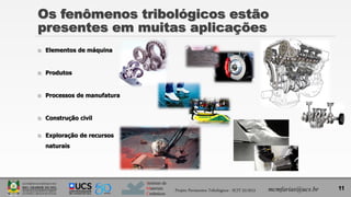 Instituto de
Materiais
Cerâmicos
Os fenômenos tribológicos estão
presentes em muitas aplicações
 Elementos de máquina
 Produtos
 Processos de manufatura
 Construção civil
 Exploração de recursos
naturais
11
Projeto Pavimentos Tribológicos - SCIT 52/2013 mcmfarias@ucs.br
 
