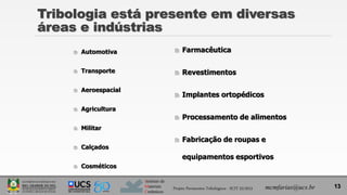 Instituto de
Materiais
Cerâmicos
 Automotiva
 Transporte
 Aeroespacial
 Agricultura
 Militar
 Calçados
 Cosméticos
 Farmacêutica
 Revestimentos
 Implantes ortopédicos
 Processamento de alimentos
 Fabricação de roupas e
equipamentos esportivos
13
Tribologia está presente em diversas
áreas e indústrias
Projeto Pavimentos Tribológicos - SCIT 52/2013 mcmfarias@ucs.br
 