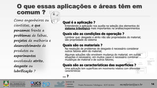Instituto de
Materiais
Cerâmicos
Como engenheiros ou
cientistas, o que
pensamos frente a
problemas de falhas,
projetos de melhoria e
desenvolvimento de
produtos ou
experimentos
envolvendo atrito,
desgaste ou
lubrificação ?
Qual é a aplicação ?
Entendendo a aplicação nos auxilia na seleção dos elementos do
sistema tribológico mais importantes na análise/experimentos
Quais são as condições de operação ?
Lembrar que: desgaste e atrito não são propriedades do material;
são propriedade do sistema
Quais são os materiais ?
Na resolução de problemas de desgaste é necessário considerar
outros fatores além do material;
Algumas soluções não envolvem mudança do material; em outras
situações é necessário; em muitos casos é necessário combinar
mudanças de material e de outros fatores;
Quais são as características das superfícies ?
Uma aplicação tem superfícies em movimento relativo com diferentes
características
... ?
14
O que essas aplicações e áreas têm em
comum ?
Projeto Pavimentos Tribológicos - SCIT 52/2013 mcmfarias@ucs.br
 