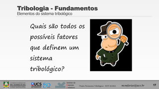 Instituto de
Materiais
Cerâmicos
Quais são todos os
possíveis fatores
que definem um
sistema
tribológico?
17
Tribologia - Fundamentos
Elementos do sistema tribológico
Projeto Pavimentos Tribológicos - SCIT 52/2013 mcmfarias@ucs.br
 