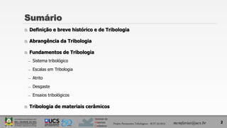 Instituto de
Materiais
Cerâmicos
Sumário
 Definição e breve histórico e de Tribologia
 Abrangência da Tribologia
 Fundamentos de Tribologia
̶ Sistema tribológico
̶ Escalas em Tribologia
̶ Atrito
̶ Desgaste
̶ Ensaios tribológicos
 Tribologia de materiais cerâmicos
2
mcmfarias@ucs.br
Projeto Pavimentos Tribológicos - SCIT 52/2013
 