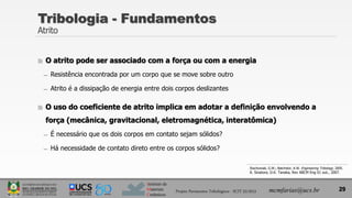 Instituto de
Materiais
Cerâmicos
Tribologia - Fundamentos
Atrito
 O atrito pode ser associado com a força ou com a energia
̶ Resistência encontrada por um corpo que se move sobre outro
̶ Atrito é a dissipação de energia entre dois corpos deslizantes
 O uso do coeficiente de atrito implica em adotar a definição envolvendo a
força (mecânica, gravitacional, eletromagnética, interatômica)
̶ É necessário que os dois corpos em contato sejam sólidos?
̶ Há necessidade de contato direto entre os corpos sólidos?
29
Stachowiak, G.W.; Batchelor, A.W. Engineering Tribology, 2005.
A. Sinatora; D.K. Tanaka, Rev ABCM Eng 01 out., 2007.
Projeto Pavimentos Tribológicos - SCIT 52/2013 mcmfarias@ucs.br
 