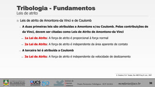 Instituto de
Materiais
Cerâmicos
Tribologia - Fundamentos
Leis de atrito
 Leis de atrito de Amontons-da Vinci e de Coulomb
̶ A duas primeiras leis são atribuídas a Amontons e/ou Coulomb. Pelas contribuições de
da Vinci, devem ser citadas como Leis de Atrito de Amontons-da Vinci
̶ 1a Lei de Atrito: A força de atrito é proporcional à força normal
̶ 2a Lei de Atrito: A força de atrito é independente da área aparente de contato
̶ A terceira lei é atribuída a Coulomb
̶ 3a Lei de Atrito: A força de atrito é independente da velocidade de deslizamento
30
A. Sinatora; D.K. Tanaka, Rev ABCM Eng 01 out., 2007.
Projeto Pavimentos Tribológicos - SCIT 52/2013 mcmfarias@ucs.br
 
