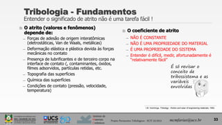 Instituto de
Materiais
Cerâmicos
 O atrito (valores e fenômenos)
depende de:
̶ Forças de adesão de origem interatômicas
(eletrostáticas, Van de Waals, metálicas)
̶ Deformação elástica e plástica devida às forças
mecânicas no contato
̶ Presença de lubrificantes e de terceiro corpo na
interface de contato (, contaminantes, óxidos,
filmes adsorvidos, partículas retidas, etc.
̶ Topografia das superfícies
̶ Química das superfícies
̶ Condições de contato (pressão, velocidade,
temperatura)
 O coeficiente de atrito
̶ NÃO É CONSTANTE
̶ NÃO É UMA PROPRIEDADE DO MATERIAL
̶ É UMA PROPRIEDADE DO SISTEMA
̶ Entender é difícil, medir, afortunadamente é
“relativamente fácil”
33
Tribologia - Fundamentos
Entender o significado de atrito não é uma tarefa fácil !
É só revisar o
conceito de
tribossistema e as
variáveis
envolvidas
Projeto Pavimentos Tribológicos - SCIT 52/2013 mcmfarias@ucs.br
I.M. Hutchings, Tribology - friction and wear of engineering materials, 1992.
 