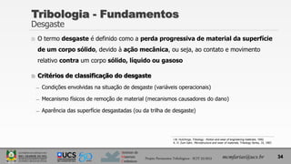 Instituto de
Materiais
Cerâmicos
Tribologia - Fundamentos
Desgaste
 O termo desgaste é definido como a perda progressiva de material da superfície
de um corpo sólido, devido à ação mecânica, ou seja, ao contato e movimento
relativo contra um corpo sólido, líquido ou gasoso
 Critérios de classificação do desgaste
̶ Condições envolvidas na situação de desgaste (variáveis operacionais)
̶ Mecanismo físicos de remoção de material (mecanismos causadores do dano)
̶ Aparência das superfície desgastadas (ou da trilha de desgaste)
34
mcmfarias@ucs.br
Projeto Pavimentos Tribológicos - SCIT 52/2013
I.M. Hutchings, Tribology - friction and wear of engineering materials, 1992.
K. H. Zum Gahr, Microstructure and wear of materials, Tribology Series, 10, 1987.
 