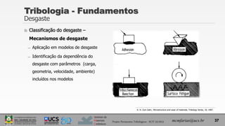 Instituto de
Materiais
Cerâmicos
 Classificação do desgaste –
Mecanismos de desgaste
̶ Aplicação em modelos de desgaste
̶ Identificação da dependência do
desgaste com parâmetros (carga,
geometria, velocidade, ambiente)
incluídos nos modelos
Tribologia - Fundamentos
Desgaste
37
mcmfarias@ucs.br
Projeto Pavimentos Tribológicos - SCIT 52/2013
K. H. Zum Gahr, Microstructure and wear of materials, Tribology Series, 10, 1987.
 