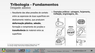 Instituto de
Materiais
Cerâmicos
 Resultante das altas pressões de contato
entre as asperezas de duas superfícies em
deslizamento relativo, que produzem
deformação plástica, adesão,
formação e rompimento de junções e
transferência de material entre as
superfícies
 Exemplos práticos: usinagem, forjamento,
trefilação, engrenagens, etc.
Tribologia - Fundamentos
Desgaste adesivo
39
mcmfarias@ucs.br
Projeto Pavimentos Tribológicos - SCIT 52/2013
K. H. Zum Gahr, Microstructure and wear of materials, Tribology Series, 10, 1987.
I.M. Hutchings, Tribology - friction and wear of engineering materials, 1992.
 