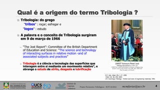 Instituto de
Materiais
Cerâmicos
 Tribologia: do grego
“tribos” : roçar; esfregar e
“logos” : estudo
 A palavra e o conceito de Tribologia surgiram
em 9 de março de 1966
̶ “The Jost Report”- Committee of the British Department
of Education and Science: "The science and technology
of interacting surfaces in relative motion -and of
associated subjects and practices”
̶ Tribologia é a ciência e tecnologia das superfícies que
interagem entre si mediante um movimento relativo", e
abrange o estudo de atrito, desgaste e lubrificação
4
Qual é a origem do termo Tribologia ?
H.P. Jost, Wear 136, 1-17, 1990.
Tribol. Int. 38, 449, 2005.
I.M. Hutchings,Tribology - friction and wear of engineering materials, 1992.
Projeto Pavimentos Tribológicos - SCIT 52/2013 mcmfarias@ucs.br
 