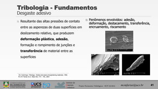 Instituto de
Materiais
Cerâmicos
 Resultante das altas pressões de contato
entre as asperezas de duas superfícies em
deslizamento relativo, que produzem
deformação plástica, adesão,
formação e rompimento de junções e
transferência de material entre as
superfícies
 Fenômenos envolvidos: adesão,
deformação, destacamento, transferência,
encruamento, riscamento
Tribologia - Fundamentos
Desgaste adesivo
41
mcmfarias@ucs.br
Projeto Pavimentos Tribológicos - SCIT 52/2013
I.M. Hutchings, Tribology - friction and wear of engineering materials, 1992.
M.C.M. Farias et al. Wear 263, 773 – 781, 2007.
 