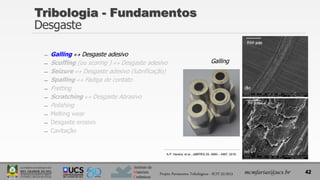 Instituto de
Materiais
Cerâmicos
Tribologia - Fundamentos
Desgaste
̶ Galling  Desgaste adesivo
̶ Scuffing (ou scoring )  Desgaste adesivo
̶ Seizure  Desgaste adesivo (lubrificação)
̶ Spalling  Fadiga de contato
̶ Fretting
̶ Scratching  Desgaste Abrasivo
̶ Polishing
̶ Melting wear
̶ Desgaste erosivo
̶ Cavitação
42
mcmfarias@ucs.br
Projeto Pavimentos Tribológicos - SCIT 52/2013
Galling
A.P. Harsha, et al., JMEPEG 25, 4980 – 4987, 2016.
 