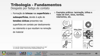 Instituto de
Materiais
Cerâmicos
 Formação de trincas nas superficiais e
subsuperfícies, devido à ação de
tensões cíclicas presentes nas
superfícies em contato por deslizamento
ou rolamento e que resultam na remoção
de material
 Exemplos práticos: laminação, trilhos e
rodas de trem, eixos, bombas,
rolamentos, etc.
Tribologia - Fundamentos
Desgaste por fadiga de contato
43
mcmfarias@ucs.br
Projeto Pavimentos Tribológicos - SCIT 52/2013
K. H. Zum Gahr, Microstructure and wear of materials, Tribology Series, 10, 1987.
I.M. Hutchings, Tribology - friction and wear of engineering materials, 1992.
 