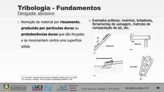 Instituto de
Materiais
Cerâmicos
 Remoção de material por riscamento,
produzido por partículas duras ou
protuberâncias duras que são forçadas
e se movimentam contra uma superfície
sólida
Tribologia - Fundamentos
Desgaste abrasivo
45
mcmfarias@ucs.br
Projeto Pavimentos Tribológicos - SCIT 52/2013
 Exemplos práticos: moinhos, britadores,
ferramentas de usinagem, matrizes de
compactação de pó, etc.
K. H. Zum Gahr, Microstructure and wear of materials, Tribology Series, 10, 1987.
I.M. Hutchings, Tribology - friction and wear of engineering materials, 1992.
 