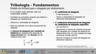 Instituto de
Materiais
Cerâmicos
 É um modelo muito utilizado, pela sua
simplicidade analítica
 Considera as principais variáveis que afetam o
desgaste por deslizamento
 Descreve a severidade do desgaste
 Pode ser aplicado em outros mecanismos de
desgaste
 O volume de desgaste por unidade de
distância de deslizamento depende da
carga normal (W) e da dureza (H) do
material mais mole
Tribologia - Fundamentos
Modelo de Archard para o desgaste por deslizamento
50
mcmfarias@ucs.br
Projeto Pavimentos Tribológicos - SCIT 52/2013
 K: coeficiente de desgaste
̶ É adimensional; < 1.
̶ Indica a severidade do desgaste em
diferentes tribossistemas
 k: coeficiente dimensional de desgaste
ou coeficiente de desgaste específico
̶ em mm3(N.m)-1
̶ Representa o volume de material removido
pelo desgaste por unidade de distância de
deslizamento (em m), por unidade de carga
normal de contato (em N)
̶ Permite comparar as taxas de desgaste de
diferentes materiais
V W
K kW
S H
 
I.M. Hutchings, Tribology - friction and wear of engineering materials, 1992.
J.F. Archard; W. Hirst. Proceedings of the Royal Society of London A 236, 397 – 410, 1956.
 