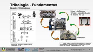Instituto de
Materiais
Cerâmicos
Projeto Pavimentos Tribológicos - SCIT 52/2013 mcmfarias@ucs.br 54
Tribologia - Fundamentos
Ensaios Tribológicos
D. A. Z. Durango, Influência da temperatura, velocidade e força no desgaste e no
coeficiente de atrito de materiais para válvulas e sedes de válvulas de motores
flex-fuel . Tese (Doutorado), Universidade de São Paulo, 2016.
Tribômetro
Estudo tribológico de
válvulas e sedes de válvulas
de motores flex-fuel
K. H. Zum Gahr, Microstructure and wear of materials,
Tribology Series, 10, 1987.
 