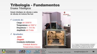 Instituto de
Materiais
Cerâmicos
Tribologia - Fundamentos
Ensaios Tribológicos
Projeto Pavimentos Tribológicos - SCIT 52/2013 mcmfarias@ucs.br 56
Tribômetro
Estudo tribológico de válvulas e sedes
de válvulas de motores flex-fuel
D. A. Z. Durango, Influência da temperatura, velocidade e
força no desgaste e no coeficiente de atrito de materiais
para válvulas e sedes de válvulas de motores flex-fuel .
Tese (Doutorado), Universidade de São Paulo, 2016.
 