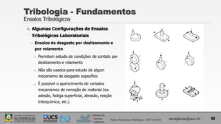 Instituto de
Materiais
Cerâmicos
 Algumas Configurações de Ensaios
Tribológicos Laboratoriais
̶ Ensaios de desgaste por deslizamento e
por rolamento
̶ Permitem estudo de condições de contato por
deslizamento e rolamento
̶ Não são usados para estudo de algum
mecanismo de desgaste específico
̶ É possível o aparecimento de variados
mecanismos de remoção de material (ex.
adesão, fadiga superficial, abrasão, reação
triboquímica, etc.)
Tribologia - Fundamentos
Ensaios Tribológicos
58
mcmfarias@ucs.br
Projeto Pavimentos Tribológicos - SCIT 52/2013
 