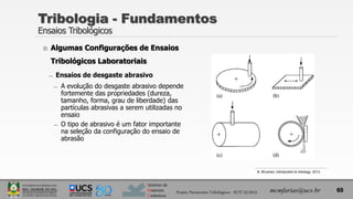Instituto de
Materiais
Cerâmicos
 Algumas Configurações de Ensaios
Tribológicos Laboratoriais
̶ Ensaios de desgaste abrasivo
̶ A evolução do desgaste abrasivo depende
fortemente das propriedades (dureza,
tamanho, forma, grau de liberdade) das
partículas abrasivas a serem utilizadas no
ensaio
̶ O tipo de abrasivo é um fator importante
na seleção da configuração do ensaio de
abrasão
Tribologia - Fundamentos
Ensaios Tribológicos
60
mcmfarias@ucs.br
Projeto Pavimentos Tribológicos - SCIT 52/2013
B. Bhushan, Introduction to tribology, 2013.
 