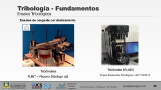 Instituto de
Materiais
Cerâmicos
Tribologia - Fundamentos
Ensaios Tribológicos
63
mcmfarias@ucs.br
Projeto Pavimentos Tribológicos - SCIT 52/2013
Tribômetros
PLINT – Phoenix Tribology Ltd
Tribômetro BRUKER
Projeto Pavimentos Tribológicos - SCIT 52/2013
Ensaios de desgaste por deslizamento
 