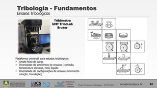 Instituto de
Materiais
Cerâmicos
Tribologia - Fundamentos
Ensaios Tribológicos
64
mcmfarias@ucs.br
Projeto Pavimentos Tribológicos - SCIT 52/2013
Tribômetro
UMT TriboLab
Bruker
Plataforma universal para estudos tribológicos
 Ampla faixa de carga
 Diversidade de ambientes de ensaios (corrosão,
temperatura elevada, meio líquido
 Diversidade de configurações de ensaio (movimento
rotação, translação)
 