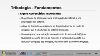 Instituto de
Materiais
Cerâmicos
Tribologia - Fundamentos
 Alguns comentários importantes
̶ O coeficiente de atrito não é uma propriedade do material, é um
propriedade dos sistema.
̶ A taxa de desgaste ou resistência ao desgaste depende do modo de
desgaste, que é uma função do sistema tribológico.
̶ Uma adequada caracterização e entendimento do sistema tribológicos,
favorecerá a escolha correta do materiais e condições de contato e a
realização adequada das medições, de acordo com os objetivos traçados.
66
mcmfarias@ucs.br
Projeto Pavimentos Tribológicos - SCIT 52/2013
 