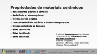 Instituto de
Materiais
Cerâmicos
Propriedades de materiais cerâmicos
 Bons isolantes elétricos e térmicos
 Resistência ao ataque químico
 Elevada dureza e rigidez
 Dureza e resistência mecânica a elevadas temperaturas
 Elevada resistência ao desgaste
 Baixa tenacidade
 Baixa ductilidade
 Baixa densidade
mcmfarias@ucs.br
A principal desvantagens dos materiais
cerâmicos é a sua baixa tenacidade.
Algumas alternativas:
Materiais compósitos
Cerâmicas reforçadas (metal, cerâmicas /
whiskers, fibras, partículas)
68
Projeto Pavimentos Tribológicos - SCIT 52/2013
 