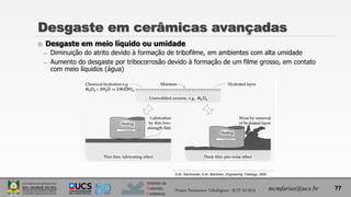 Instituto de
Materiais
Cerâmicos
 Desgaste em meio líquido ou umidade
̶ Diminuição do atrito devido à formação de tribofilme, em ambientes com alta umidade
̶ Aumento do desgaste por tribocorrosão devido à formação de um filme grosso, em contato
com meio líquidos (água)
Desgaste em cerâmicas avançadas
mcmfarias@ucs.br 77
G.W. Stachowiak; A.W. Batchelor, Engineering Tribology, 2005.
Projeto Pavimentos Tribológicos - SCIT 52/2013
 