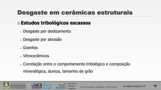 Instituto de
Materiais
Cerâmicos
Estudos tribológicos escassos
̶ Desgaste por deslizamento
̶ Desgaste por abrasão
̶ Granitos
̶ Vitrocerâmicos
̶ Correlação entre o comportamento tribológico e composição
mineralógica, dureza, tamanho de grão
Desgaste em cerâmicas estruturais
mcmfarias@ucs.br 78
Projeto Pavimentos Tribológicos - SCIT 52/2013
 